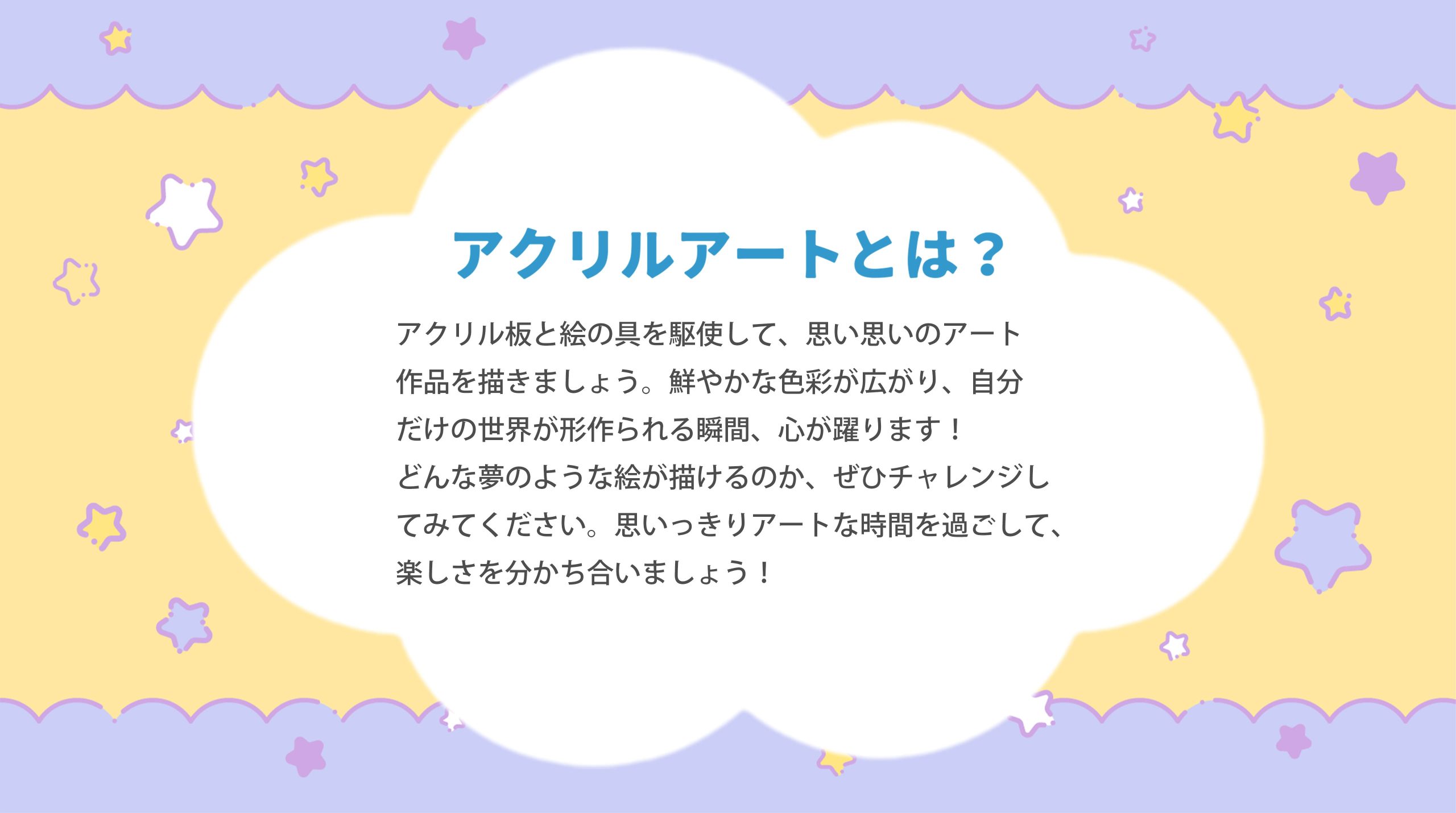 アクリルアートとは?アクリル板と絵の具を駆使して、 思い思いのアート作品を描きましょう。鮮やかな色彩が広がり、自分だけの世界が形作られる瞬間、心が躍ります!どんな夢のような絵が描けるのか、 ぜひチャレンジしてみてください。 思いっきりアートな時間を過ごして、楽しさを分かち合いましょう!