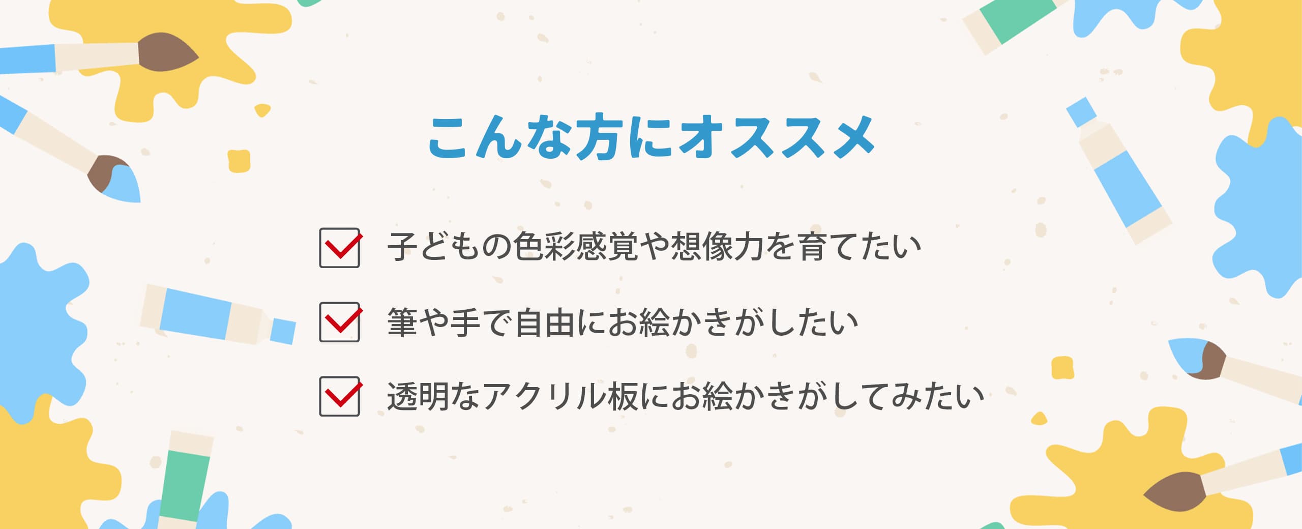 こんな方におススメ
・子供の色彩感覚や想像力を育てたい
・筆や手で自由にお絵かきがしたい
・透明なアクリル板にお絵かきがしてみたい