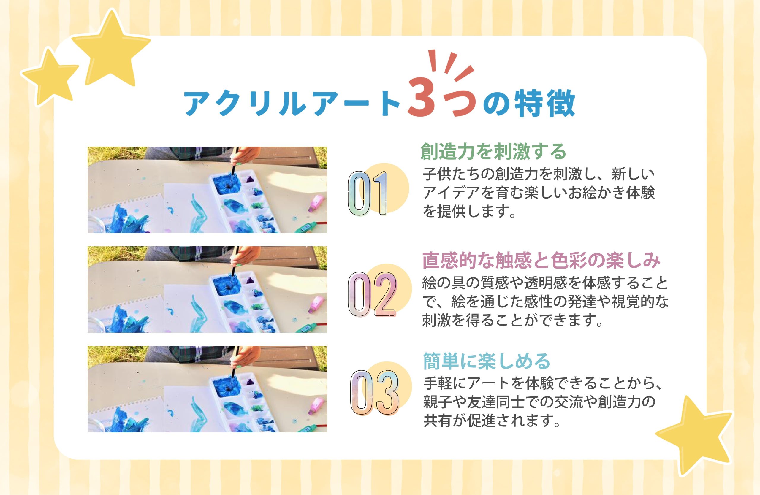 アクリルアート 3つの特徴
01創造力を刺激する
子供たちの創造力を刺激し、 新しいアイデアを育む楽しいお絵かき体験を提供します。
02直感的な触感と色彩の楽しみ
絵の具の質感や透明感を体感することで、絵を通じた感性の発達や視覚的な刺激を得ることができます。
03簡単に楽しめる
手軽にアートを体験できることから、親子や友達同士での交流や創造力の共有が促進されます。