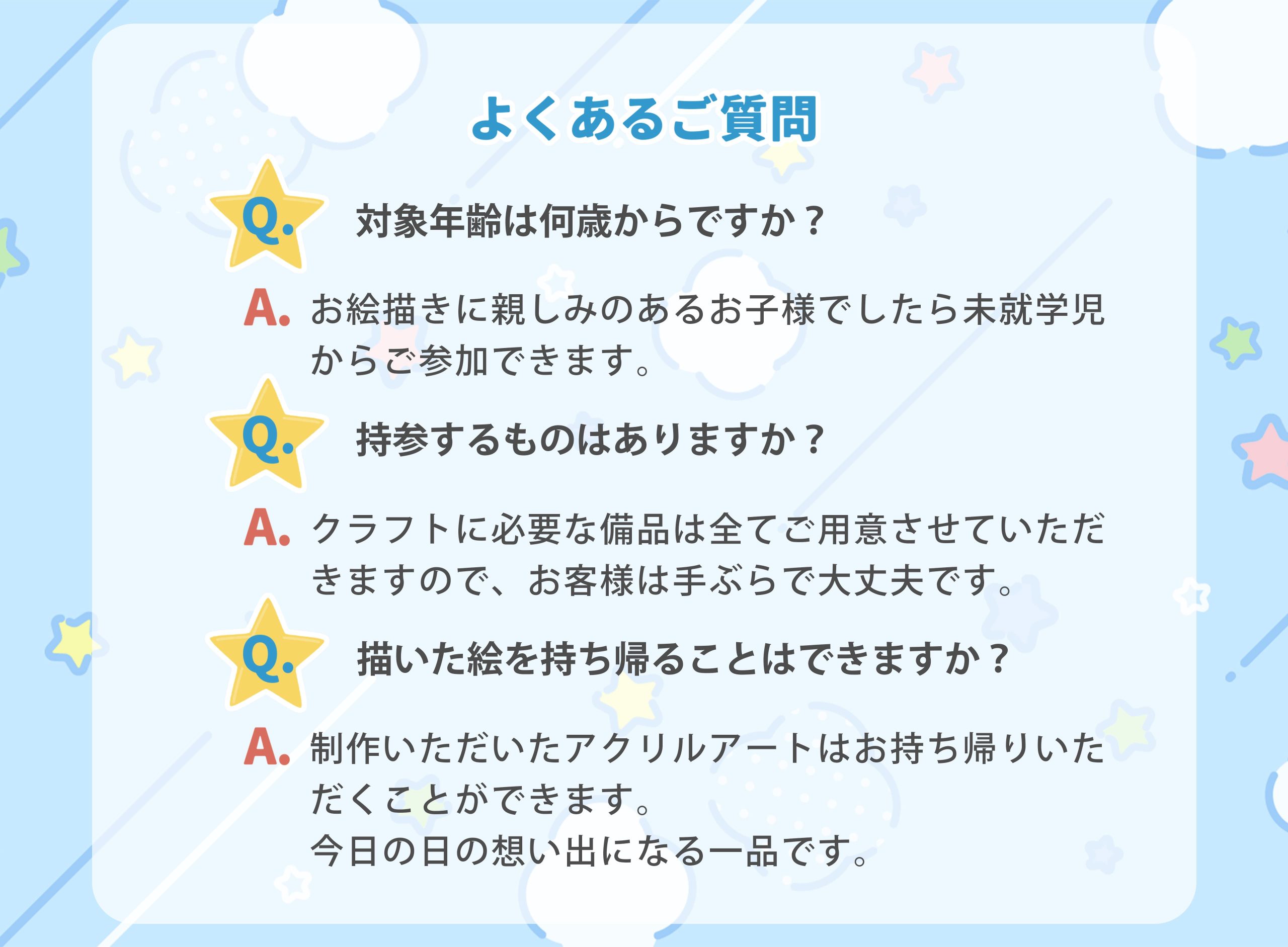 よくあるご質問
Q. 対象年齢は何歳からですか?
A. お絵描きに親しみのあるお子様でしたら未就学児からご参加できます。
Q.持参するものはありますか?
A. クラフトに必要な備品は全てご用意させていただきますので、お客様は手ぶらで大丈夫です。
Q.描いた絵を持ち帰ることはできますか?
A. 制作いただいたアクリルアートはお持ち帰りいただくことができます。
今日の日の想い出になる一品です。