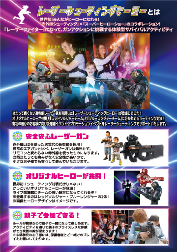 レーザーシューティングヒーローとは 世界初!みんながヒーローになれる!『赤外線シューティング』×『スーパーヒーローショー』のコラボレーション!『レーザーファイター』になって、ガンアクションに挑戦する体験型サバイバルアクティビティ
①安心安全レーザーガン ②オリジナルヒーローが共闘! ③親子で参加できる!