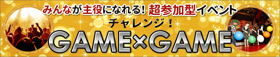みんなが主役になれる！超参加型イベント
チャレンジ！
GAME×GAME