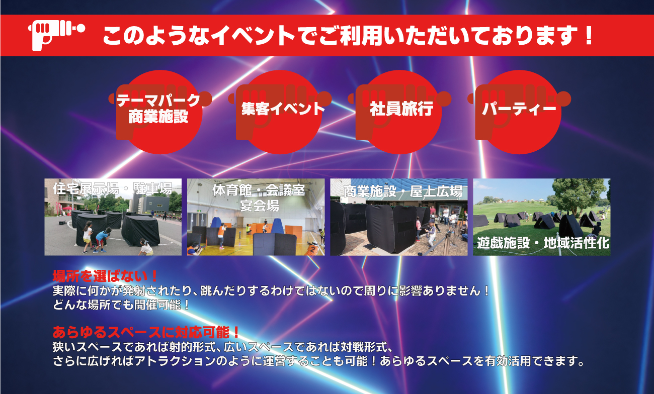 このようなイベントでご利用いただいております!テーマパーク・商業施設 集客イベント 社員旅行 パーティー 住宅展示場・駐車場 体育館・会議室・宴会場 商業施設・屋上広場 遊戯施設・地域活性化 場所を選ばない!実際に何かが発射されたり、跳んだりするわけではないので周りに影響ありません!どんな場所でも開催可能! あらゆるスペースに対応可能!狭いスペースであれば射的形式、広いスペースであれば対戦形式、さらに広ければアトラクションのように運営することも可能!あらゆるスペースを有効活用できます。