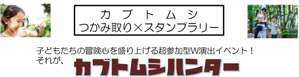 カブトムシ
つかみ取り×スタンプラリー
子どもたちの冒険心を盛り上げる超参加型W演出イベント!カブトムシハンター