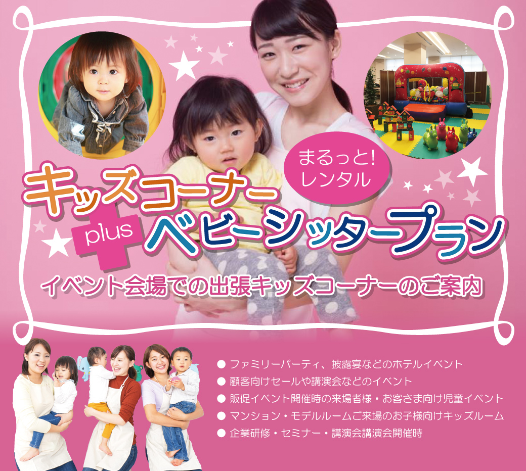まるっとレンタル！キッズコーナーplusベビーシッタープラン
イベント会場での出張キッズコーナーのご案内
●ファミリーパーティ、披露宴などのホテルイベント
●顧客向けセールや講演会などのイベント
●販促イベント開催時の来場者様·お客さま向け児童イベント
●マンション·モデルルームご来場のお子様向けキッズルーム
●企業研修·セミナー·講演会講演会開催時