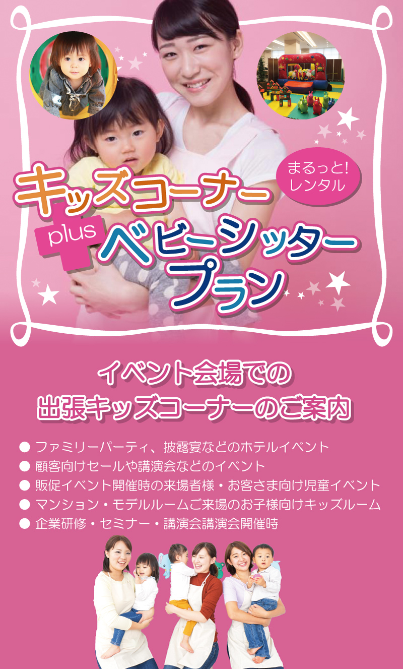まるっとレンタル！キッズコーナーplusベビーシッタープラン
イベント会場での出張キッズコーナーのご案内
●ファミリーパーティ、披露宴などのホテルイベント
●顧客向けセールや講演会などのイベント
●販促イベント開催時の来場者様·お客さま向け児童イベント
●マンション·モデルルームご来場のお子様向けキッズルーム
●企業研修·セミナー·講演会講演会開催時