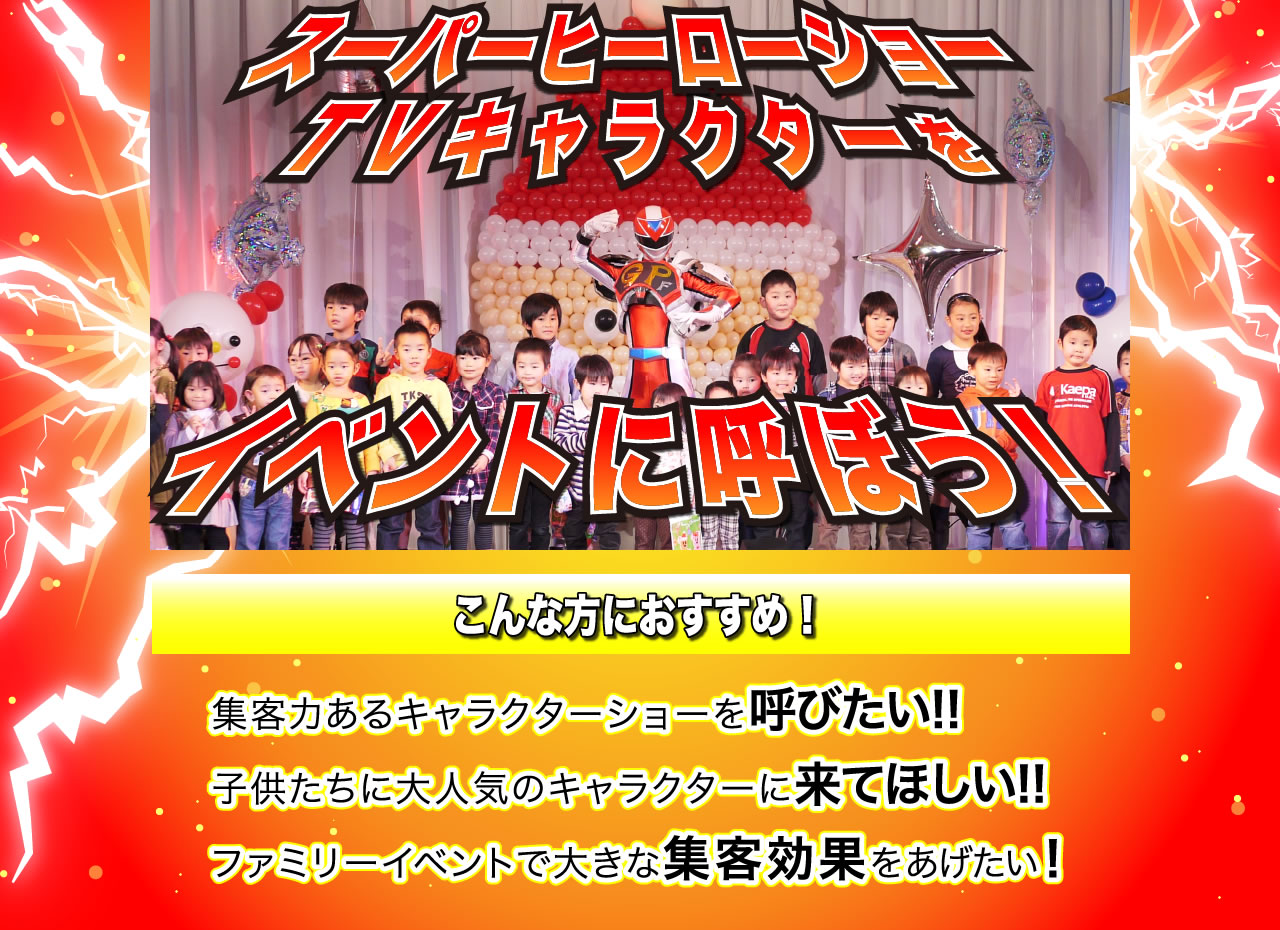 スーパーヒーローショー　TVキャラクターをイベントに呼ぼう！こんな方におすすめ！集客力あるキャラクターショーを呼びたい！子供たちに大人気のキャラクターに来てほしい！ファミリーイベントで大きな集客効果をあげたい！