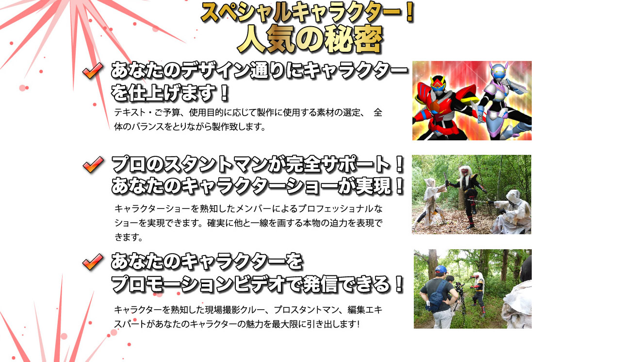 スペシャルキャラクター！人気の秘密「あなたのデザイン通りにキャラクターを仕上げます！」テキスト・ご予算・使用目的に応じて製作に使用する素材の選定、全体のバランスをとりながら製作いたします。「プロのスタントマンが完全サポート！あなたのキャラクターショーが実現！」キャラクターショーを熟知したメンバーによるプロフェッショナルなショーを実現できます。確実に他と一線を画する本物の迫力を表現できます。「あなたのキャラクターをプロモーションビデオで発信できる！」キャラクターを熟知した現場撮影クルー、プロスタントマン、編集エキスパートがあなたのキャラクターの魅力を最大限に引き出します！