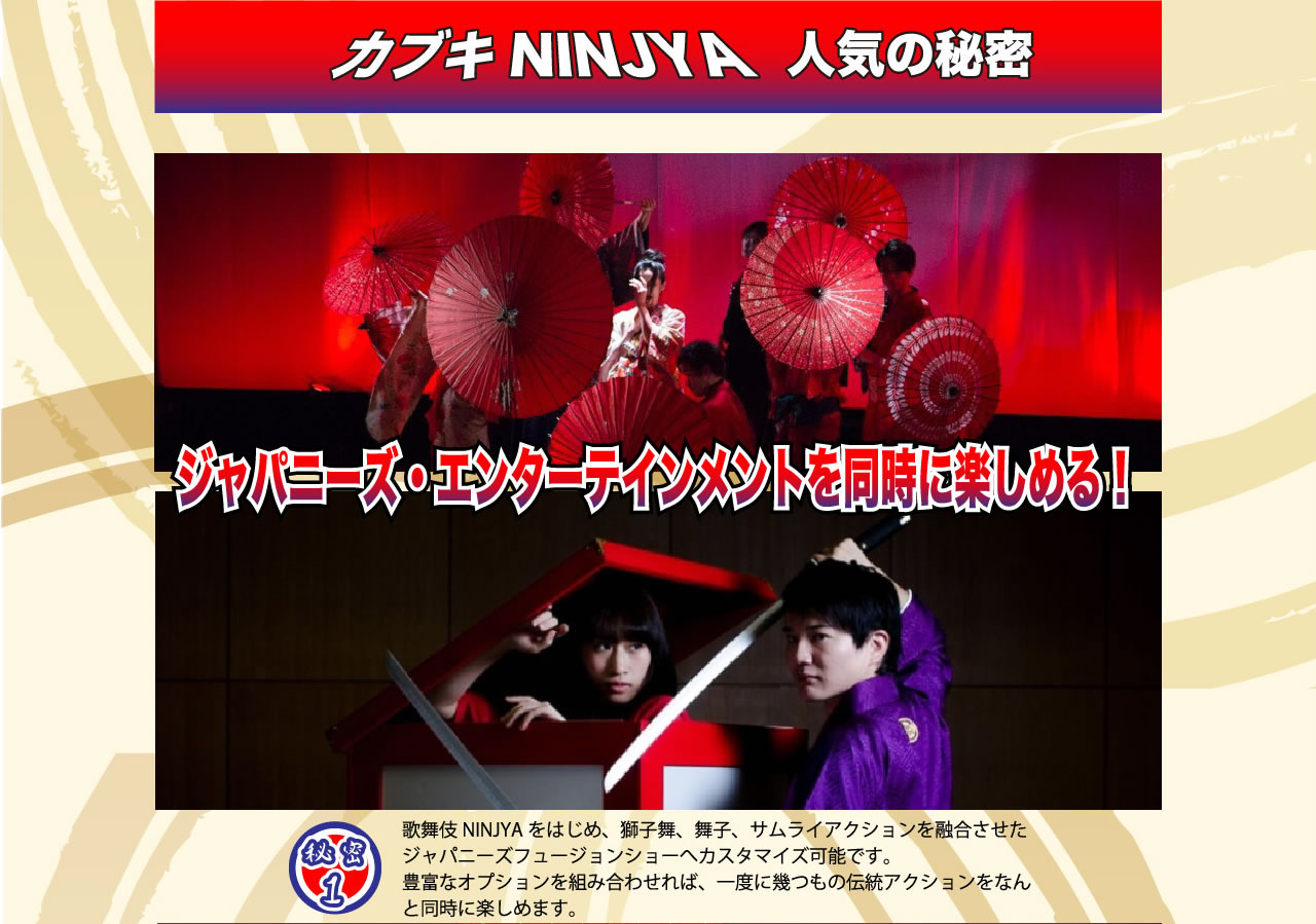 カブキNINJA　人気の秘密　ジャパニーズ・エンターテイメントを同時に楽しめる！　秘密1　歌舞伎NINJAをはじめ、獅子舞、舞妓、サムライアクションを融合させたジャパニーズフュージョンショーへカスタマイズ可能です。豊富なオプションと組み合わせれば、一度にいくつもの伝統アクションを同時に楽しめます