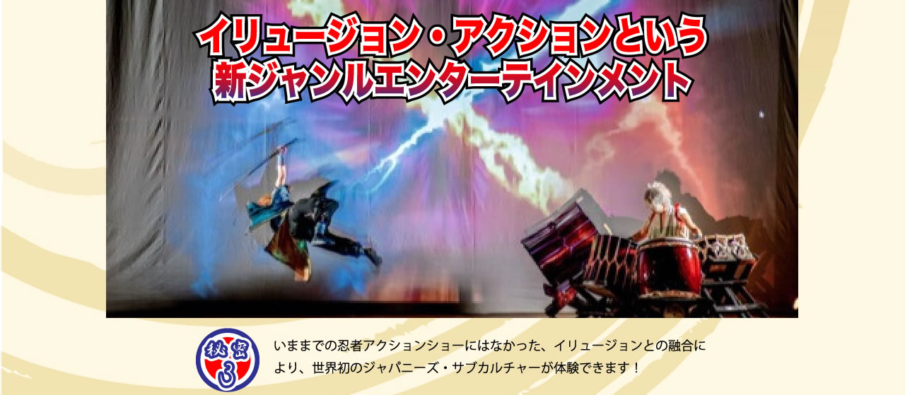 イリュージョン・アトラクションという新ジャンルエンターテイメント　秘密3　いままでの忍者アクションショーにはなかった、イリュージョンとの融合により、世界初のジャパニーズサブカルチャーが体験できます