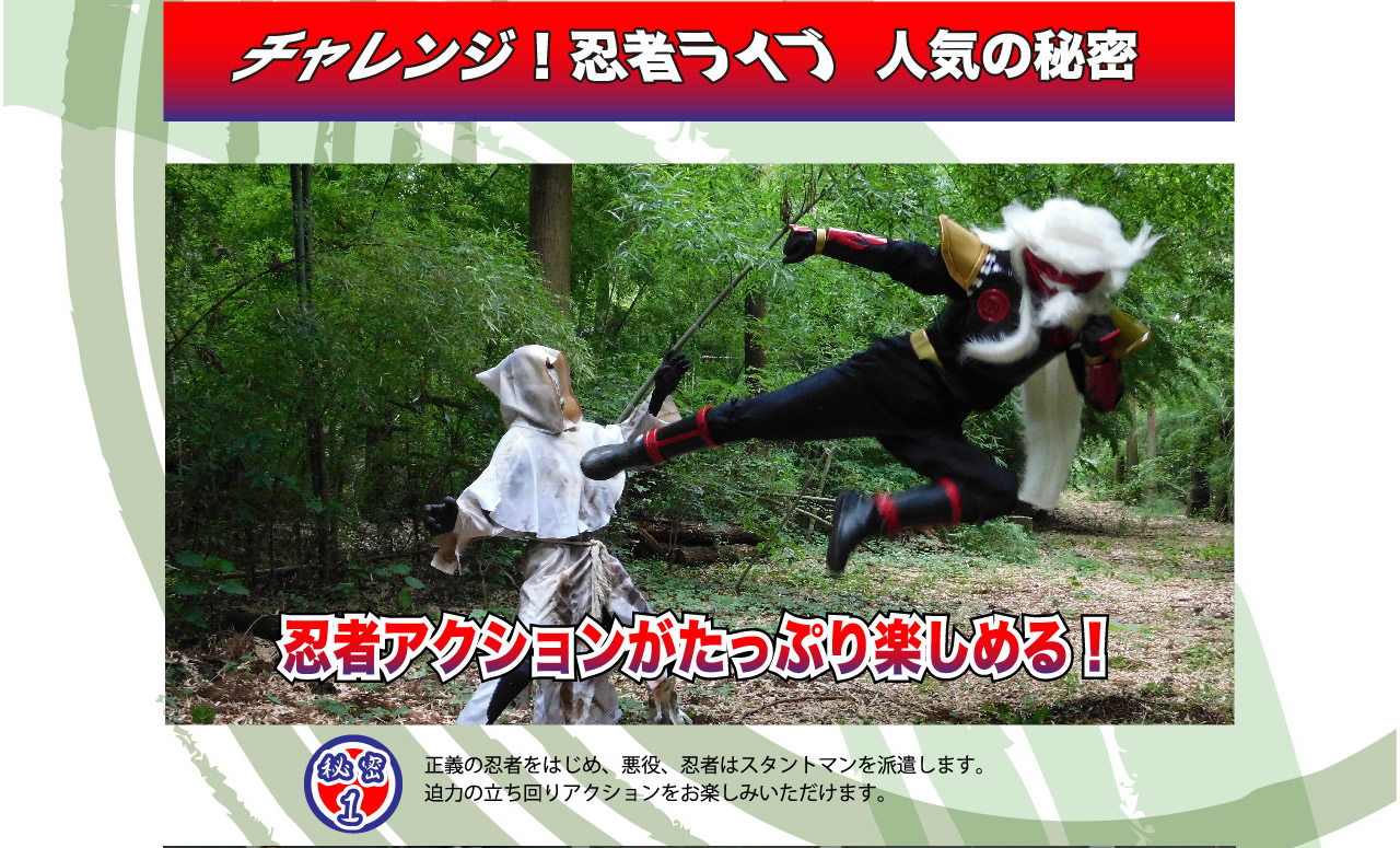 チャレンジ！忍者ライブ　人気の秘密　秘密1　忍者アクションがたっぷり楽しめる！正義の忍者をはじめ、悪役、忍者はスタントマンを派遣します。迫力の立ち回りアクションをお楽しみいただけます。