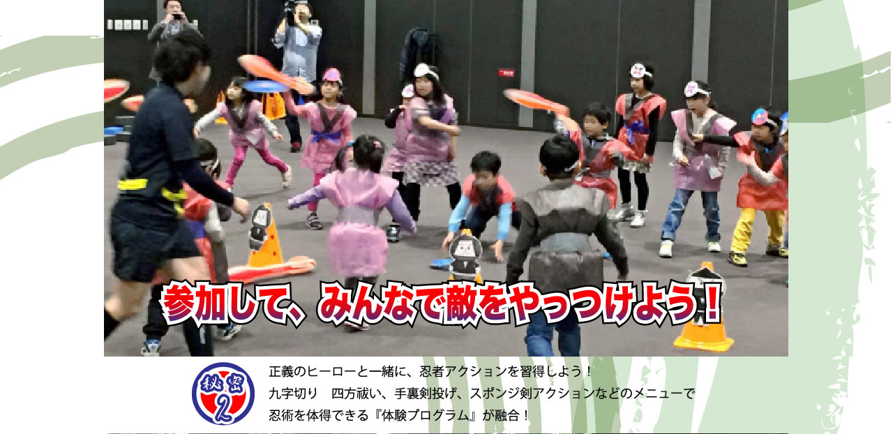 秘密2　参加してみんなで敵をやっつけよう！正義のヒーローと一緒に、忍者アクションを習得しよう！九字切り　四方祓い、手裏剣投げ、スポンジ剣アクションなどのメニューで忍術を体得できる『体験プログラム』が融合！