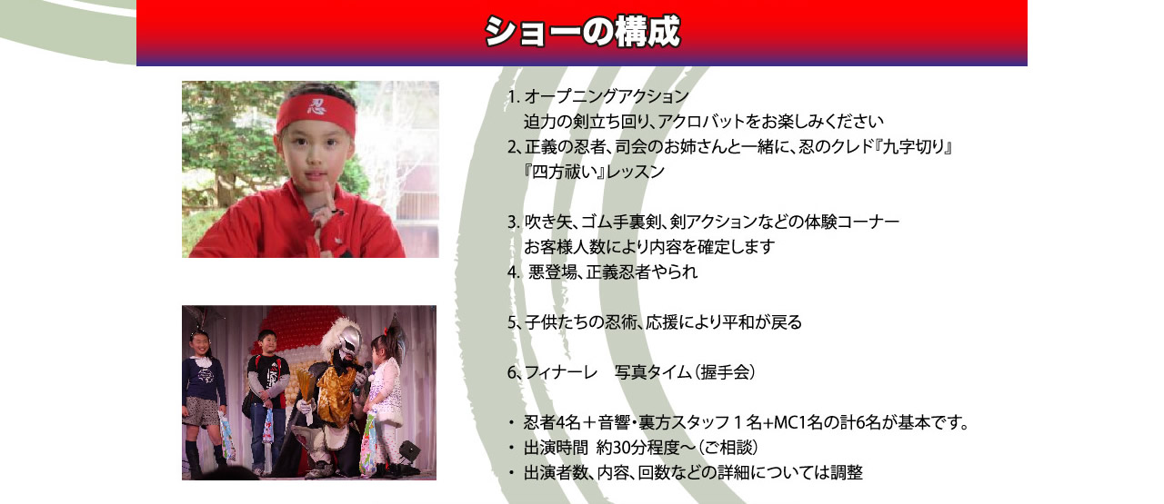 「ショーの構成」1.オープニングアクション迫力の剣立ち回り、アクロバットをお楽しみください　2.正義の忍者、司会のおねえさんと一緒に、忍のクレド「九字切り」「四方祓い」レッスン　3.吹き矢、ゴム手裏剣、剣アクションなどの体験コーナー　4.悪登場、正義忍者やられ　5.子供たちの忍術、応援により平和が戻る　6.フィナーレ　写真タイム（握手会）忍者４名＋音響・裏方スタッフ1名＋MC１名の刑名が基本です。出演時間　約３０分程度～　出演者数、内容、回数などの詳細については調整