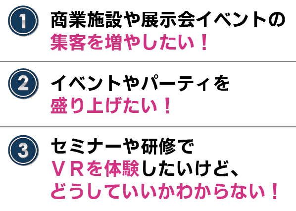 こんな方におすすめ
・商業施設や展示会イベントの集客を増やしたい!
・イベントやパーティを盛り上げたい!
・セミナーや研修でVRを体験したいけど、どうしていいかわからない!