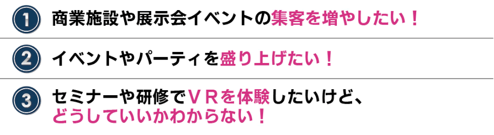 こんな方におすすめ
・商業施設や展示会イベントの集客を増やしたい!
・イベントやパーティを盛り上げたい!
・セミナーや研修でVRを体験したいけど、どうしていいかわからない!