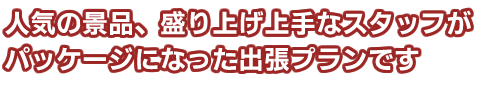 人気の景品、盛り上げ上手なスタッフがパッケージになった出張プランです