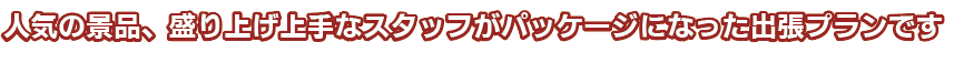 人気の景品、盛り上げ上手なスタッフがパッケージになった出張プランです