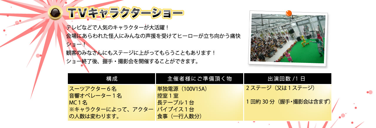 「TVキャラクターショー」テレビなどで人気のキャラクターが大活躍！会場にあらわれた怪人にみんなの声援を受けてヒーローが立ち向かう痛快ショー！観客の皆さんにもステージに上がってもらうこともあります！ショー終了後、握手・撮影会を開催することができます。