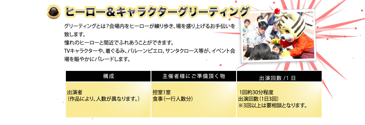ヒーロー＆キャラクターグリーティング　グリーティングとは？会場をヒーローが練り歩き、場を盛り上げるお手伝いをいたします。憧れのヒーローと間近で触れ合うことができます。TVキャラクターや着ぐるみ、バルーンピエロ、サンタクロースなどが、イベント会場を賑やかにパレードします。