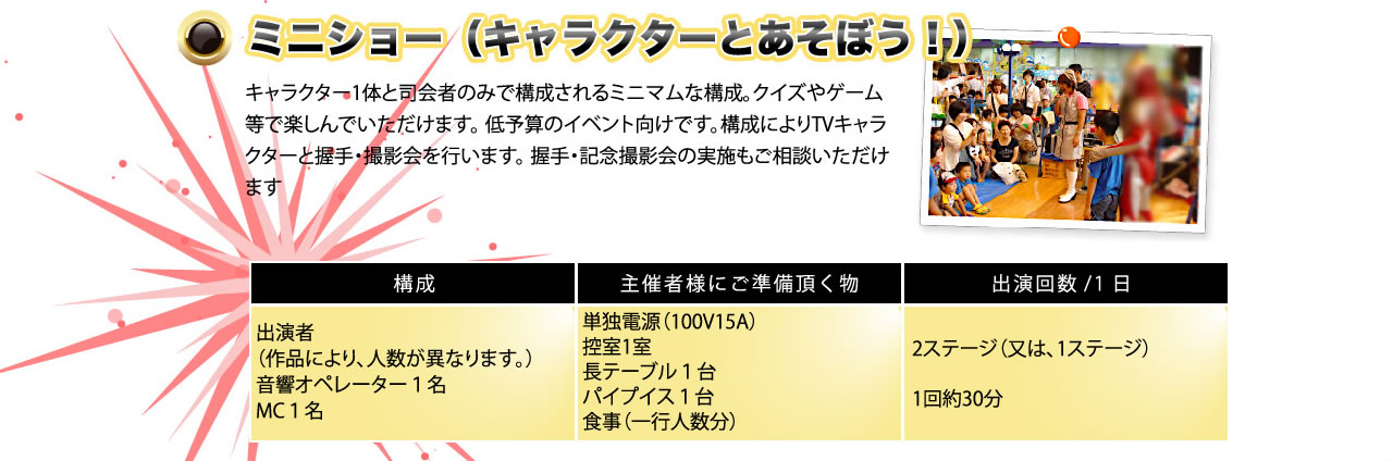 ミニショー（キャラクターとあそぼう！）キャラクター1体と司会者のみで構成されるミニマムな構成。クイズやゲームなどで楽しんでいただけます。低予算のイベント向けです。構成によりTVキャラクターと握手・撮影会を行います。握手・記念撮影会の実施もご相談いただけます。