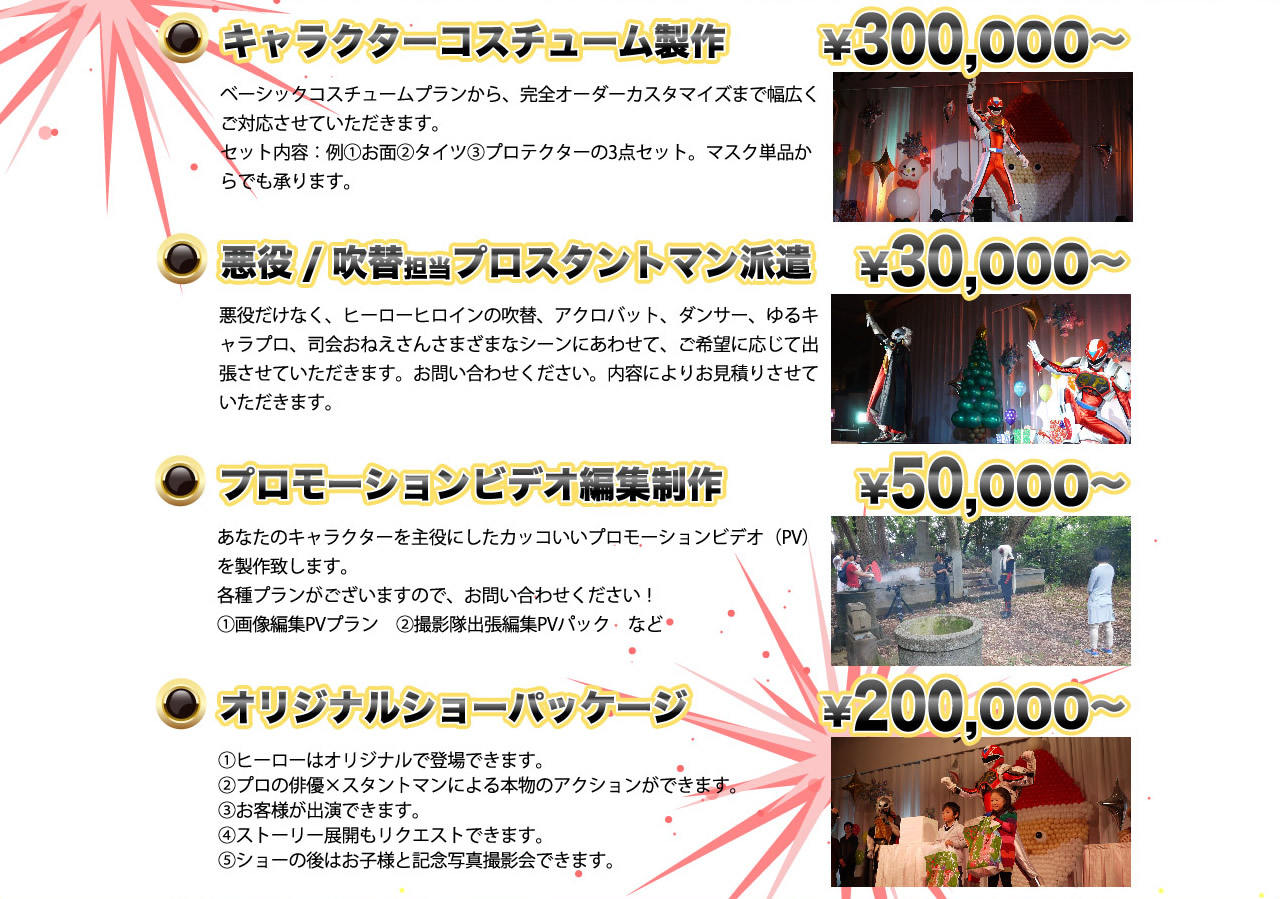 「キャラクターコスチューム製作」　ベーシックコスチュームプランから、完全カスタマイズまで幅広くご対応　「悪役/吹替担当プロスタントマン派遣」悪役だけでなく、ヒーローヒロインの吹替、アクロバット、ダンサー、ゆるキャラプロ、司会おねえさん　様々なシーンに合わせてご希望に応じて出張させていただきます　「プロモーションビデオ編集制作」あなたのキャラクターを主役にしたかっこいいプロモーションビデオ（PV）を製作いたします　各種プランがございます　①画像編集PVプラン　②撮影隊出張編集PVパック　など　「オリジナルショーパッケージ」①ヒーローはオリジナルで登場できます②プロの俳優×スタントマンによる本物のアクション③お客様が出演できます④ストーリー展開もリクエストできます⑤ショーの後はお子様と記念撮影会できます