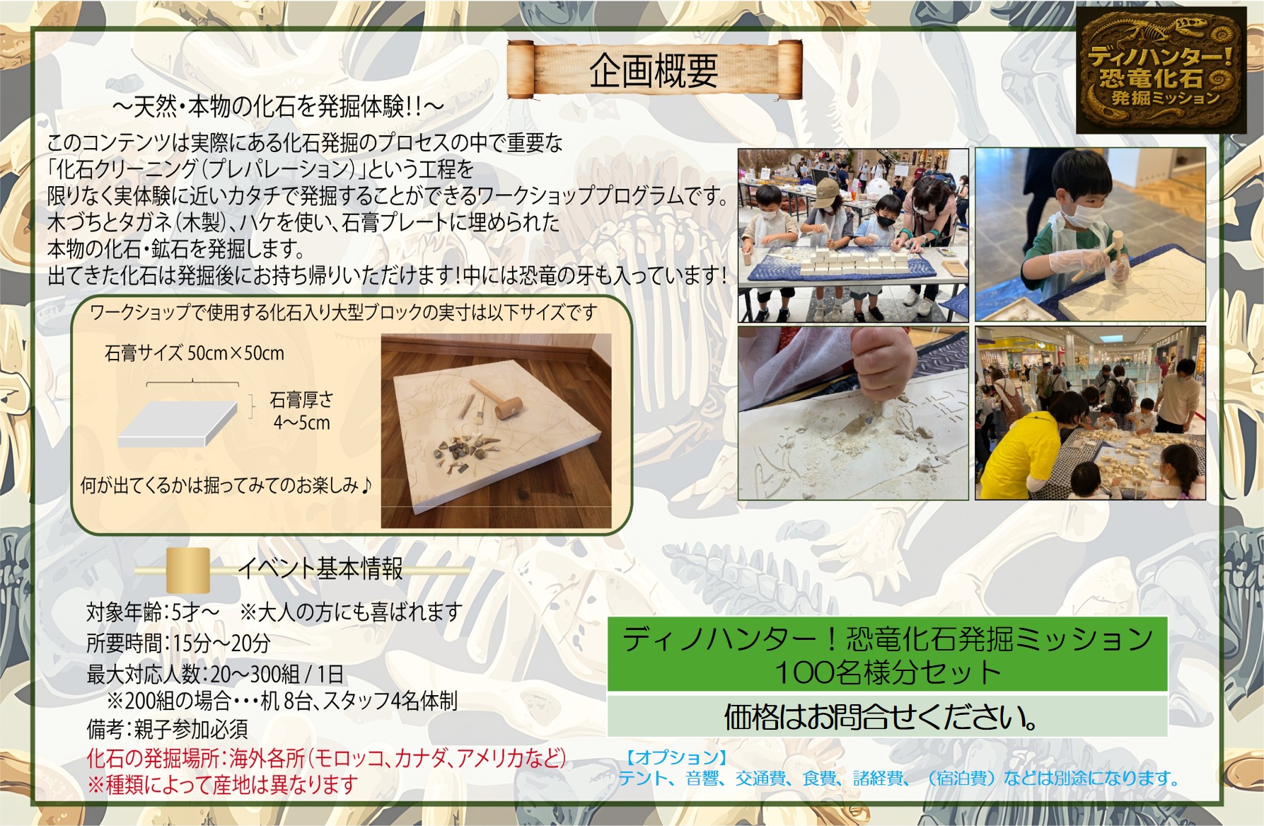 企画概要
~天然·本物の化石を発掘体験 !!~
このコンテンツは実際にある化石発掘のプロセスの中で重要な「化石クリーニング(プレパレーション)」という工程を限りなく実体験に近いカタチで発掘することができるワークショッププログラムです。木づちとタガネ(木製)、ハケを使い、石膏プレートに埋められた本物の化石·鉱石を発掘します。出てきた化石は発掘後にお持ち帰りいただけます!中には恐竜の牙も入っています!

イベント基本情報
対象年齢:5才~ ※大人の方にも喜ばれます
所要時間:15分~20分
最大対応人数:20~300組/1日
※200組の場合…机8台、スタッフ4名体制
備考:親子参加必須
化石の発掘場所:海外各所(モロッコ、カナダ、アメリカなど)
※種類によって産地は異なります

ディノハンター!恐竜化石発掘ミッション100名様分セット
価格はお問合ぜください。
【オプション】テント、音響、交通費、食費、諸経費、(宿泊費)などは別途になります。