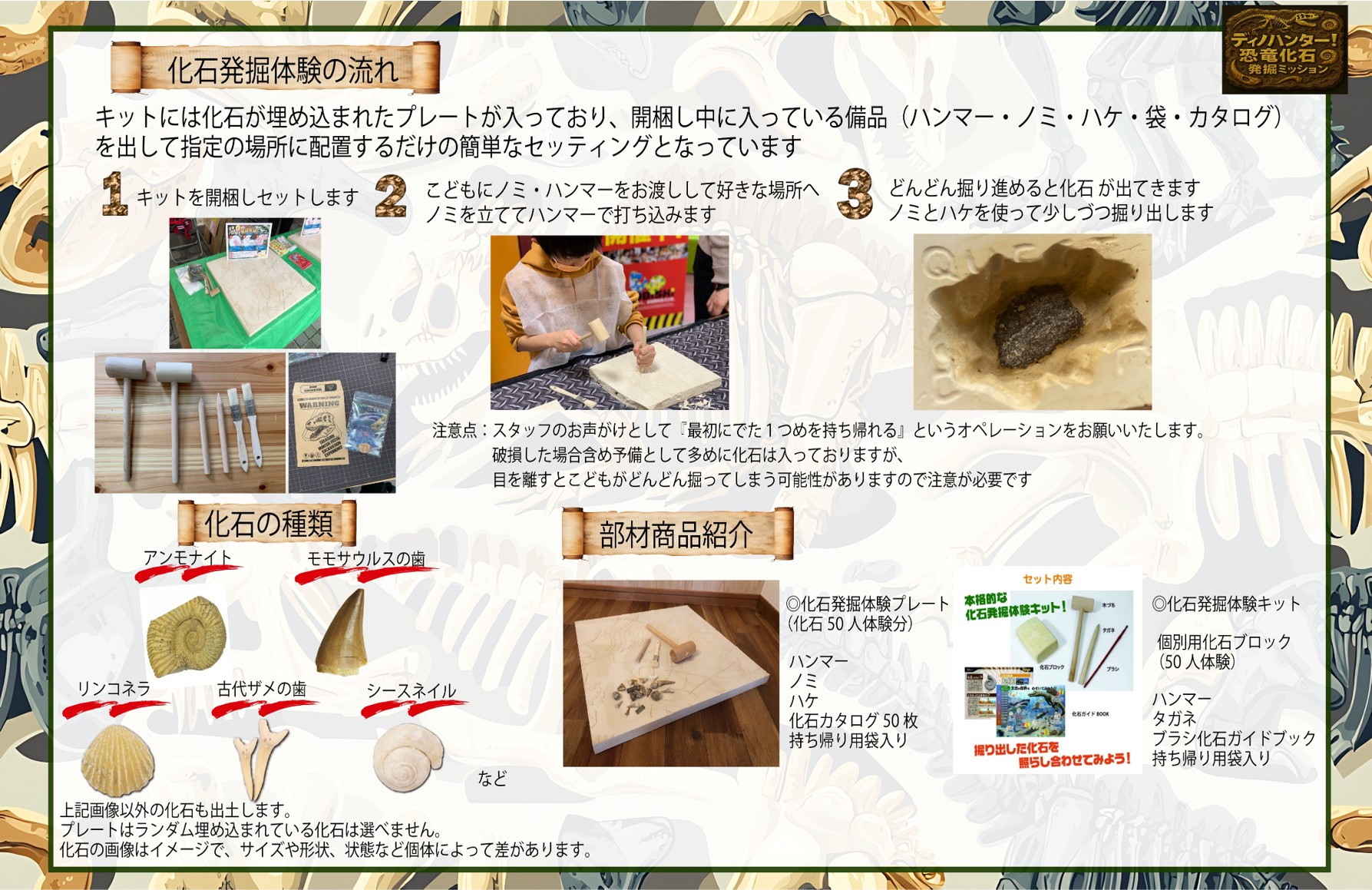 化石発掘体験の流れ
キットには化石が埋め込まれたプレートが入っており、開梱し中に入っている備品(ハンマー·ノミ·ハケ·袋·カタログ)を出して指定の場所に配置するだけの簡単なセッティングとなっています
1.キットを開梱しセットします
2.こどもにノミ·ハンマーをお渡しして好きな場所へノミを立ててハンマーで打ち込みます
3.どんどん掘り進めると化石が出てきます ノミとハケを使って少しづつ掘り出します

化石の種類
アンモナイト・モモサウルスの歯・リンコネラ・古代ザメの歯・シースネイル

◎化石発掘体験プレート(化石50人体験分)
ハンマー・ノミ・ハケ・化石カタログ50枚・持ち帰り用袋入り
◎化石発掘体験キット
個別用化石ブロック(50人体験)
ハンマー・タガネ・ブラシ化石ガイドブック・持ち帰り用袋入り