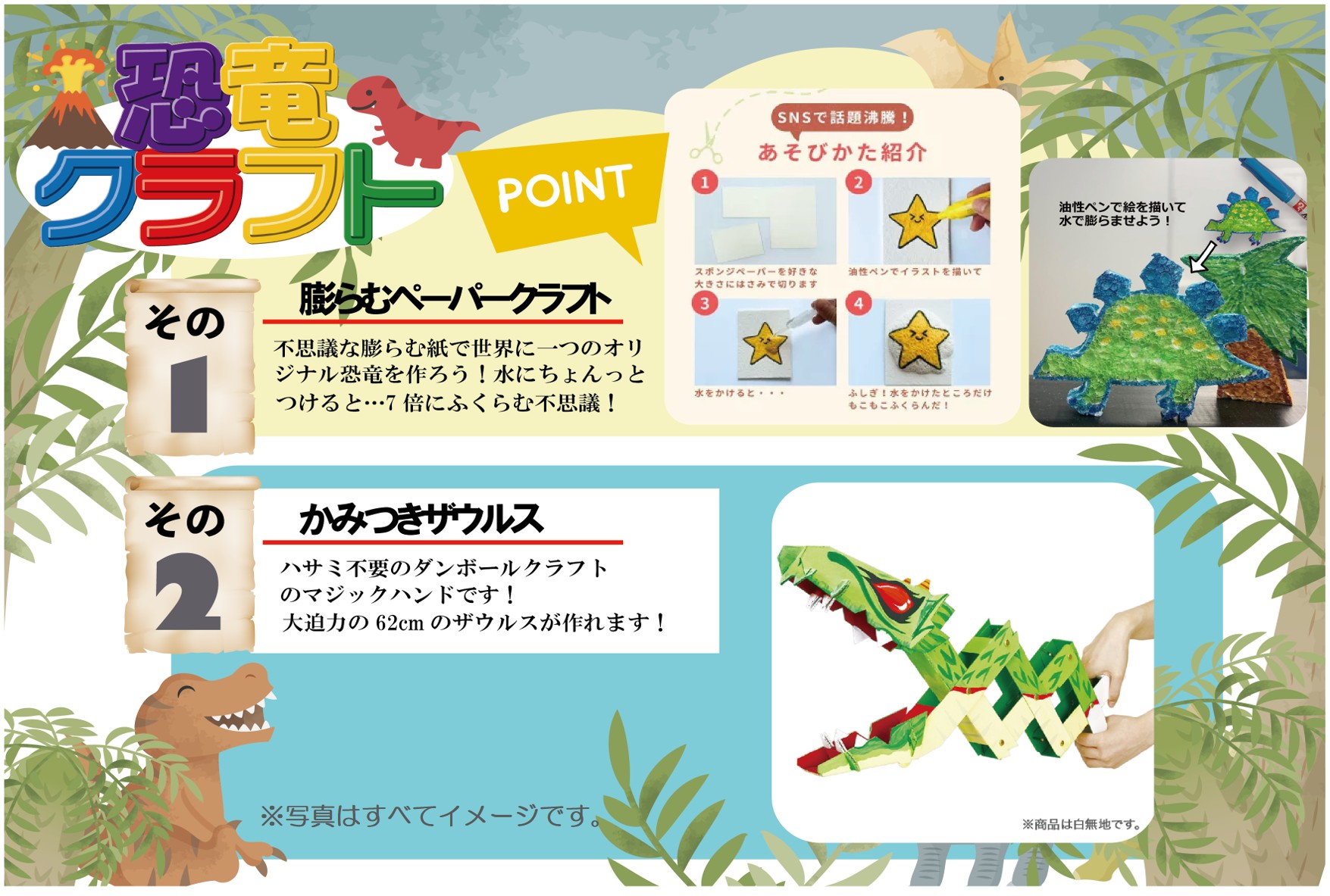 恐竜クラフト
1.膨らむペーパークラフト
不思議な膨らむ紙で世界に一つのオリジナル恐竜を作ろう!水にちょんっとつけると…7倍にふくらむ不思議!
2.かみつきザウルス
ハサミ不要のダンボールクラフトのマジックハンドです!大迫力の62cmのザウルスが作れます!