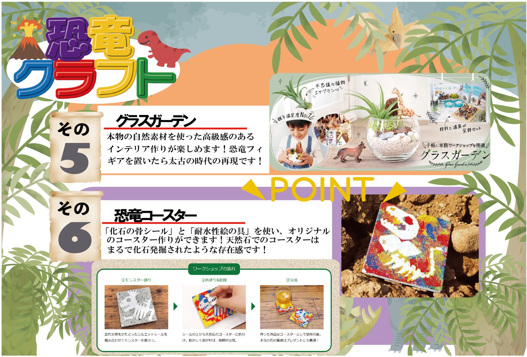 恐竜クラフト
5.グラスガーテン
本物の自然素材を使った高級感のあるインテリア作りが楽しめます!恐竜フィギアを置いたら太古の時代の再現です!
6.「化石の骨シール」と「耐水性絵の具」を使い、オリジナルのコースター作りができます!天然石でのコースターはまるで化石発掘されたような存在感です!