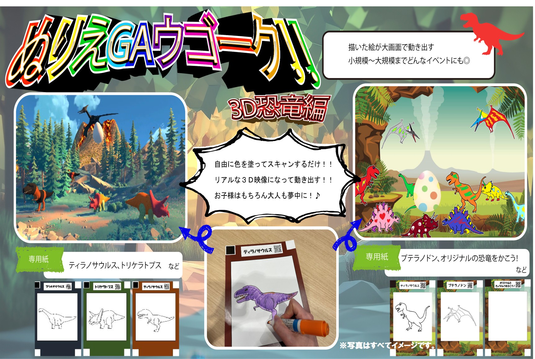 ぬりえGAウゴーク‼3D恐竜編
描いた絵が大画面で動き出す
小規模~大規模までどんなイベントにも◎
自由に色を塗ってスキャンするだけ !!リアルな3D映像になって動き出す !お子様はもちろん大人も夢中に!♪
専用紙：ティラノサウルス、トリケラトプス、プテラノドン、オリジナルの恐竜をかこう!など